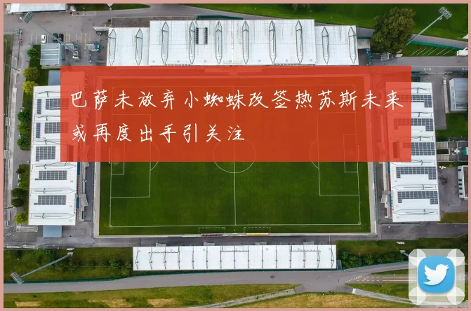 巴萨未放弃小蜘蛛改签热苏斯未来或再度出手引关注