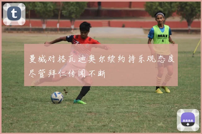 曼城对格瓦迪奥尔续约持乐观态度尽管拜仁传闻不断