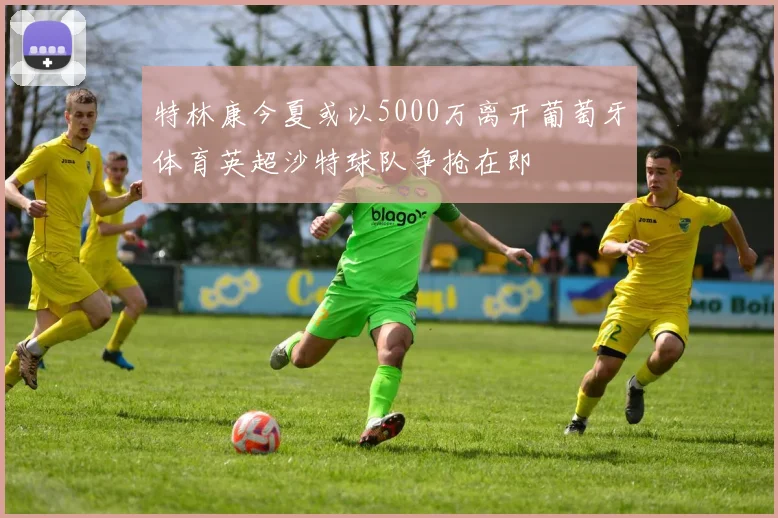 特林康今夏或以5000万离开葡萄牙体育英超沙特球队争抢在即