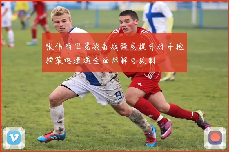 张伟丽卫冕战备战强度提升对手抱摔策略遭遇全面拆解与反制