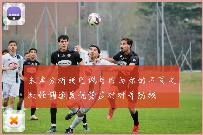 米库分析姆巴佩与内马尔的不同之处强调速度优势应对对手防线