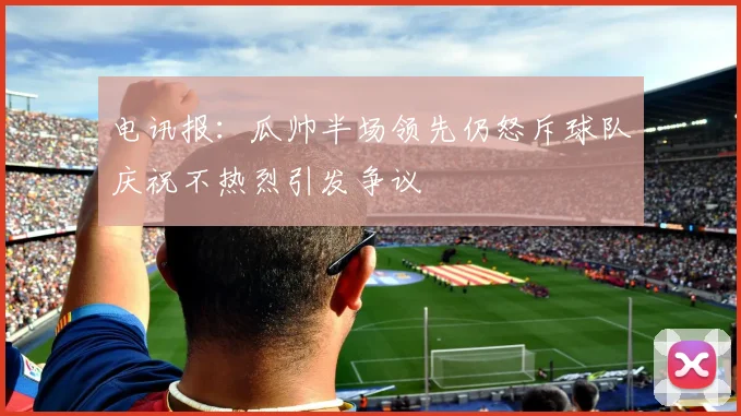 电讯报：瓜帅半场领先仍怒斥球队庆祝不热烈引发争议