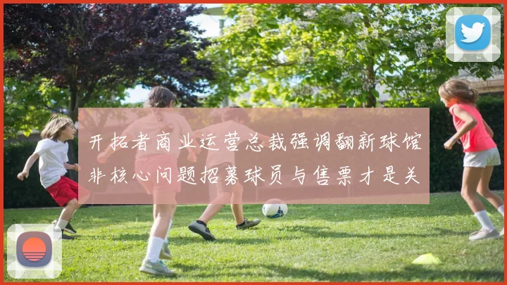 开拓者商业运营总裁强调翻新球馆非核心问题招募球员与售票才是关键挑战