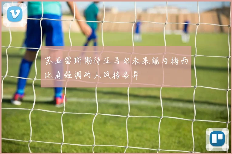 苏亚雷斯期待亚马尔未来能与梅西比肩强调两人风格各异
