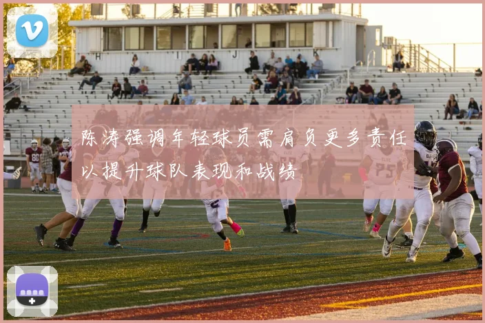 陈涛强调年轻球员需肩负更多责任以提升球队表现和战绩