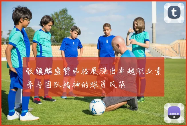 张镇麟盛赞弗格展现出卓越职业素养与团队精神的球员风范