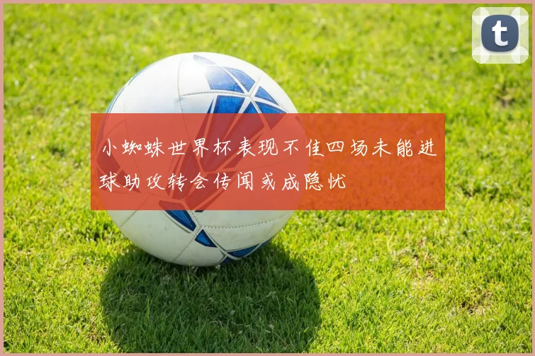 小蜘蛛世界杯表现不佳四场未能进球助攻转会传闻或成隐忧