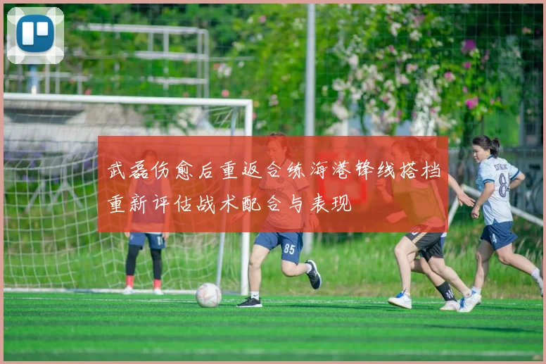 武磊伤愈后重返合练海港锋线搭档重新评估战术配合与表现