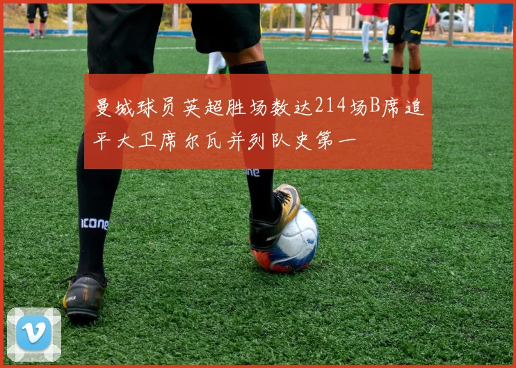 曼城球员英超胜场数达214场B席追平大卫席尔瓦并列队史第一
