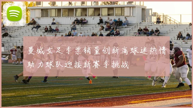 曼城女足季票销量创新高球迷热情助力球队迎接新赛季挑战