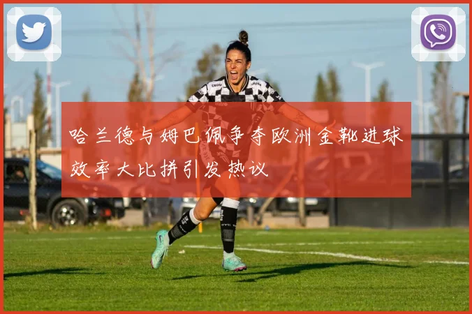 哈兰德与姆巴佩争夺欧洲金靴进球效率大比拼引发热议