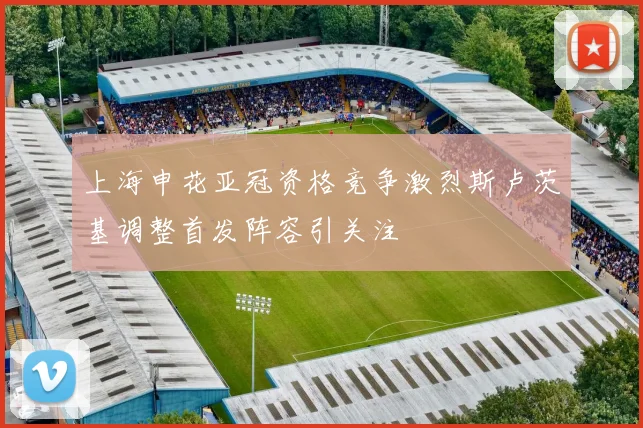 上海申花亚冠资格竞争激烈斯卢茨基调整首发阵容引关注
