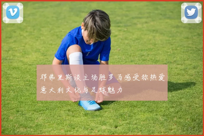 邓弗里斯谈主场胜罗马感受称热爱意大利文化与足球魅力