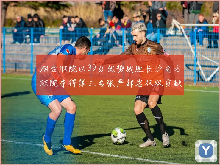 烟台职院以39分优势战胜长沙南方职院夺得第三名张严郝岩双双贡献27分