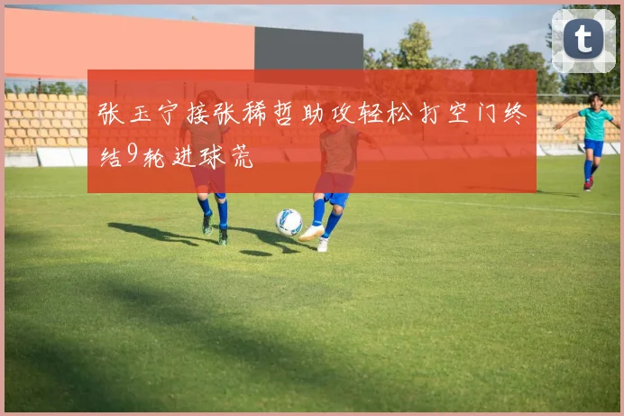 张玉宁接张稀哲助攻轻松打空门终结9轮进球荒