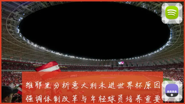 维耶里分析意大利未进世界杯原因强调体制改革与年轻球员培养重要性