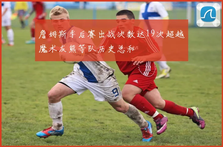 詹姆斯季后赛出战次数达19次超越魔术灰熊等队历史总和