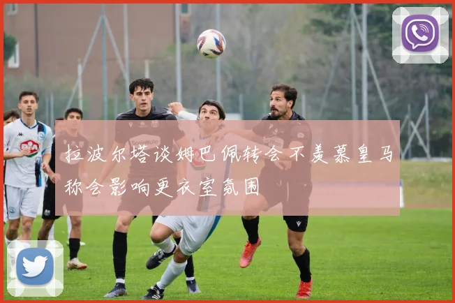 拉波尔塔谈姆巴佩转会不羡慕皇马称会影响更衣室氛围
