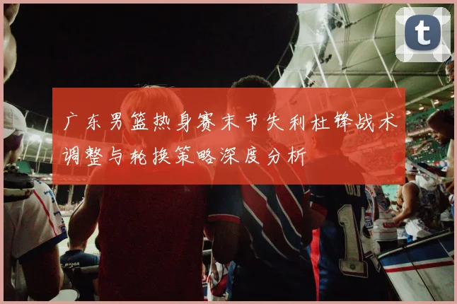 广东男篮热身赛末节失利杜锋战术调整与轮换策略深度分析