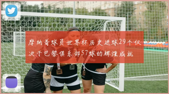 摩纳哥球员世界杯历史进球29个仅次于巴黎俱乐部57球的辉煌成就