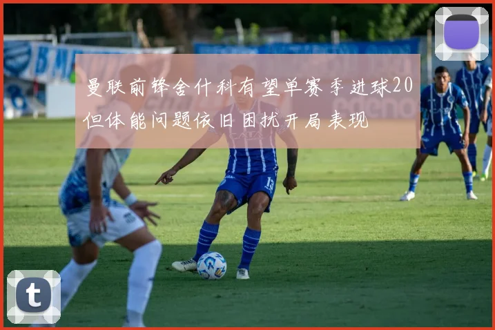 曼联前锋舍什科有望单赛季进球20但体能问题依旧困扰开局表现