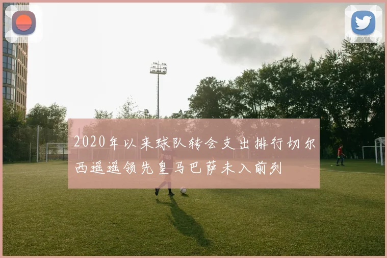 2020年以来球队转会支出排行切尔西遥遥领先皇马巴萨未入前列