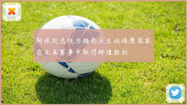 阿根廷总统为梅西庆生祝福愿国家在未来赛事中取得辉煌胜利