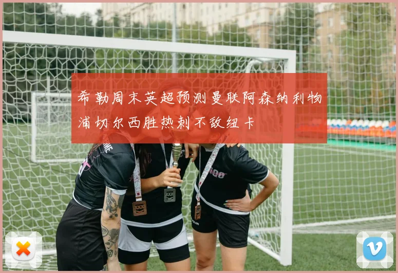 希勒周末英超预测曼联阿森纳利物浦切尔西胜热刺不敌纽卡