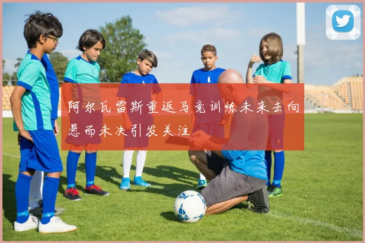 阿尔瓦雷斯重返马竞训练未来去向悬而未决引发关注