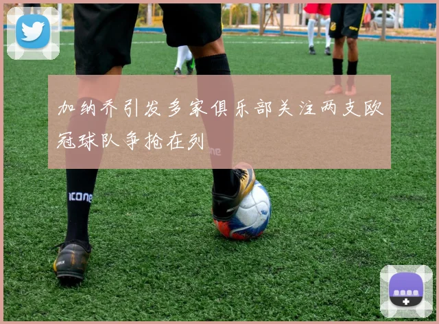加纳乔引发多家俱乐部关注两支欧冠球队争抢在列
