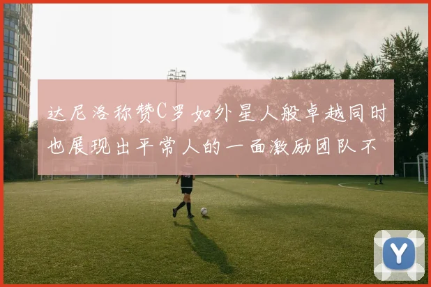 达尼洛称赞C罗如外星人般卓越同时也展现出平常人的一面激励团队不断进步