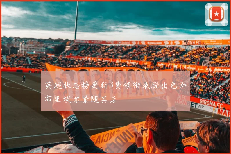 英超状态榜更新B费领衔表现出色加布里埃尔紧随其后