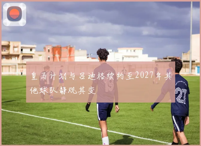 皇马计划与吕迪格续约至2027年其他球队静观其变