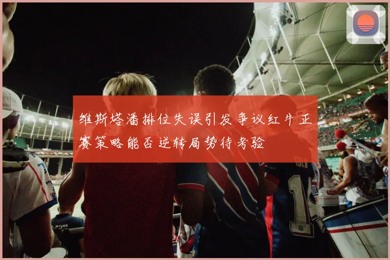 维斯塔潘排位失误引发争议红牛正赛策略能否逆转局势待考验