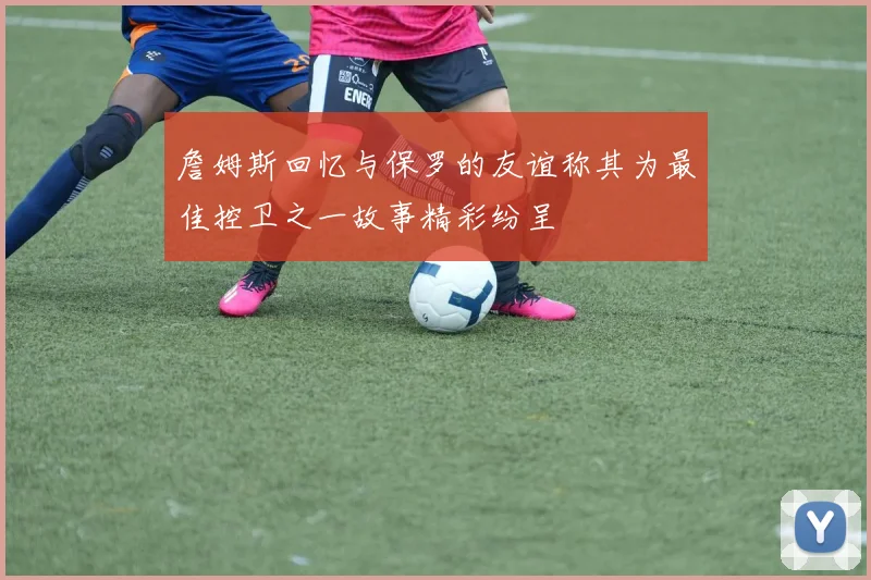 詹姆斯回忆与保罗的友谊称其为最佳控卫之一故事精彩纷呈