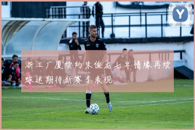 浙江广厦续约朱俊龙七年情缘再续球迷期待新赛季表现