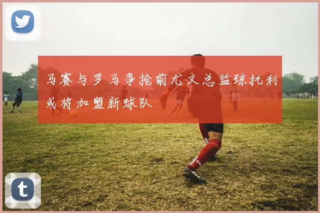 马赛与罗马争抢前尤文总监琼托利或将加盟新球队