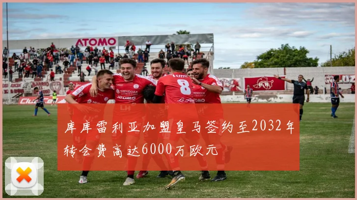 库库雷利亚加盟皇马签约至2032年转会费高达6000万欧元